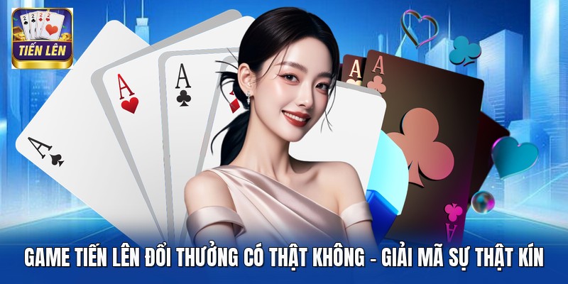 Game Tiến Lên Đổi Thưởng Có Thật Không - Giải Mã Sự Thật Kín